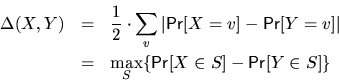 \begin{eqnarray*}\Delta(X,Y) 
      &=& \frac12\cdot\sum_v\vert{\sf Pr}[X=v]-{\sf Pr}[Y=v]\vert \\
      &=& \max_{S}\{{\sf Pr}[X\in S]-{\sf Pr}[Y\in S]\} \end{eqnarray*}