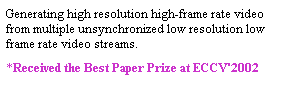 Text Box: Generating high resolution high-frame rate video from multiple unsynchronized low resolution low frame rate video streams.
*Received the Best Paper Prize at ECCV'2002 
