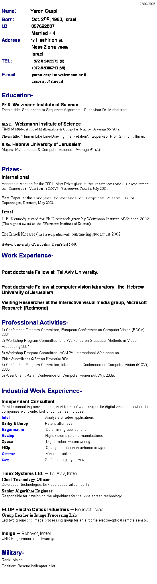 Text Box: 27/02/2005
Name:            Yaron Caspi
Born:               Oct. 2nd, 1963, Israel    
I.D.                    057682007
                          Married + 4
Address:        17 Hashirion St.
                          Ness Ziona  70486
                          Israel
TEL:                 +972-8-9405979 (H)
                          +972-8-9386713 (W)             
E-mail:             yaron.caspi at weizmann.ac.il
                          caspi at 012.net.il
 
Education-
Ph.D. Weizmann Institute of Science
Thesis title: Sequences to Sequence Alignment.  Supervisor Dr. Michal Irani.
 
M.Sc.   Weizmann Institute of Science
Field of study: Applied Mathematics & Computer Science.  Average 95 (A+).
Thesis title: “Human Like Line-Drawing Interpretation”.  Supervisor Prof. Shimon Ullman.
B.Sc. Hebrew University of Jerusalem
Majors: Mathematics & Computer Science.  Average 91 (A). 
 
 
Prizes-         
International
Honorable Mention for the 2001  Marr Prize given at the International Conference on Computer Vision (ICCV) Vancouver, Canada, July 2001.
 
Best Paper  at the European Conference on Computer Vision (ECCV) Copenhagen, Denmark, May 2002.
 
Israel
J. F. Kennedy award for Ph.D research given by Weizmann Institute of Science 2002.  (The highest award at  the  Weizmann Institute of Science).
 
The Israeli Knesset (the Israeli parliament) outstanding student list 2002.
 
Hebrew University of Jerusalem  Dean’s list 1990.
 
Work Experience-
 
Post doctorate Fellow at, Tel Aviv University.
 
Post doctorate Fellow at computer vision laboratory,  the  Hebrew University of Jerusalem 
Visiting Researcher at the Interactive visual media group, Microsoft Research (Redmond)
 
Professional Activities-
1) Conference Program Committee, European Conference on Computer Vision (ECCV), 2004.
2) Workshop Program Committee, 2nd Workshop on Statistical Methods in Video
Processing 2004.
3) Workshop Program Committee, ACM 2nd International Workshop on
Video Surveillance & Sensor Networks 2004.
4) Conference Program Committee, International Conference on Computer Vision (ICCV), 2005.
5) Area Chair , Asian Conference on Computer Vision (ACCV), 2006.
 
Industrial Work Experience-
Independent Consultant
Provide consulting services and short term software project for digital video application for companies worldwide. List of companies includes:
Intel                               Analysis of video applications
Darby & Darby               Patent attorneys 
Sagarmatha                   Data mining applications
Vectop                           Night vision systems manufactures
Xpose                             Digital video  watermarking  
ElOp                               Change detection in airborne images.
Omnivve                                   Video surveillance.
Gasp                                         Golf coaching systems.
 
Tidex Systems Ltd. – Tel Aviv, Israel 
Chief Technology Officer
Developed  technologies for video based virtual reality. 
Senior Algorithm Engineer
Responsible for developing the algorithms for the wide screen technology.
 
ELOP Electro Optics Industries – Rehovot, Israel
Group Leader in Image Processing Lab
Led two groups: 1) Image processing group for an airborne electro-optical remote sensor. 
 
Indigo – Rehovot, Israel 
UNIX Programmer in software group. 
 
Military-
Rank: Major.  
Position: Rescue helicopter pilot. 
 
