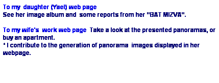 Text Box: To my  daughter (Yael) web page 
See her image album and  some reports from her “BAT MIZVA”. 
 
To my wife's  work web page  Take a look at the presented panoramas, or buy an apartment.
* I contribute to the generation of panorama  images displayed in her webpage. 
 
 

