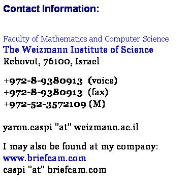 Text Box: Contact Information:
 
Faculty of Mathematics and Computer Science
The Weizmann Institute of Science  
Rehovot, 76100, Israel

+972-8-9380913  (voice)
+972-8-9380913  (fax)
+972-52-3572109 (M)
 
yaron.caspi ''at'' weizmann.ac.il

I may also be found at my company:
www.briefcam.com
caspi ''at'' briefcam.com
