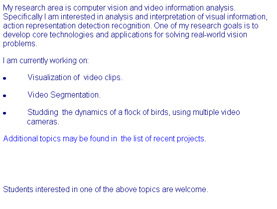 Text Box: My research area is computer vision and video information analysis. Specifically I am interested in analysis and interpretation of visual information, action representation detection recognition. One of my research goals is to develop core technologies and applications for solving real-world vision problems. 
I am currently working on:
· Visualization of  video clips.
· Video Segmentation.
· Studding  the dynamics of a flock of birds, using multiple video cameras.   
Additional topics may be found in  the list of recent projects. 
 
 
Students interested in one of the above topics are welcome. 
